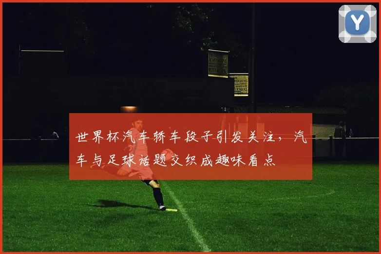 世界杯汽车轿车段子引发关注，汽车与足球话题交织成趣味看点