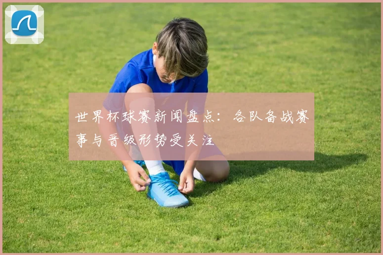 世界杯球赛新闻盘点：各队备战赛事与晋级形势受关注