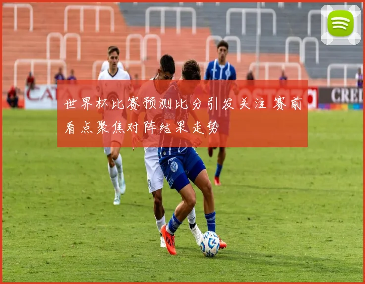 世界杯比赛预测比分引发关注 赛前看点聚焦对阵结果走势