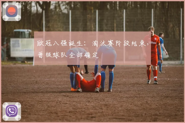 欧冠八强诞生:淘汰赛阶段结束,晋级球队全部确定
