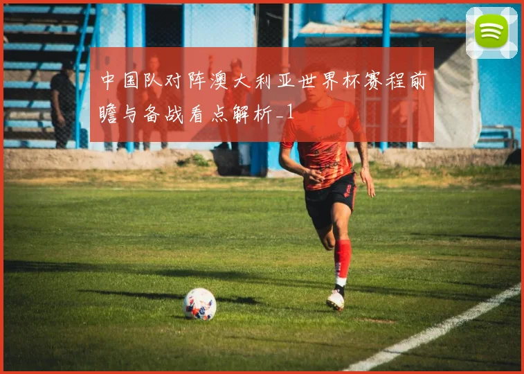 中国队对阵澳大利亚世界杯赛程前瞻与备战看点解析_1